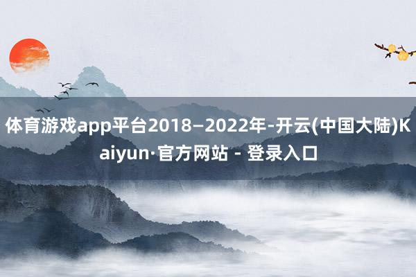 体育游戏app平台2018—2022年-开云(中国大陆)Kaiyun·官方网站 - 登录入口