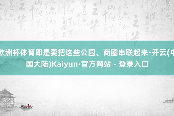 欧洲杯体育即是要把这些公园、商圈串联起来-开云(中国大陆)Kaiyun·官方网站 - 登录入口