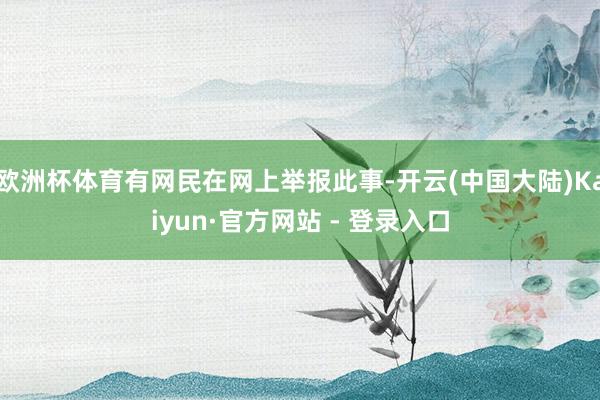 欧洲杯体育有网民在网上举报此事-开云(中国大陆)Kaiyun·官方网站 - 登录入口