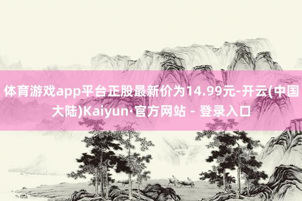 体育游戏app平台正股最新价为14.99元-开云(中国大陆)Kaiyun·官方网站 - 登录入口