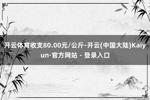 开云体育收支80.00元/公斤-开云(中国大陆)Kaiyun·官方网站 - 登录入口