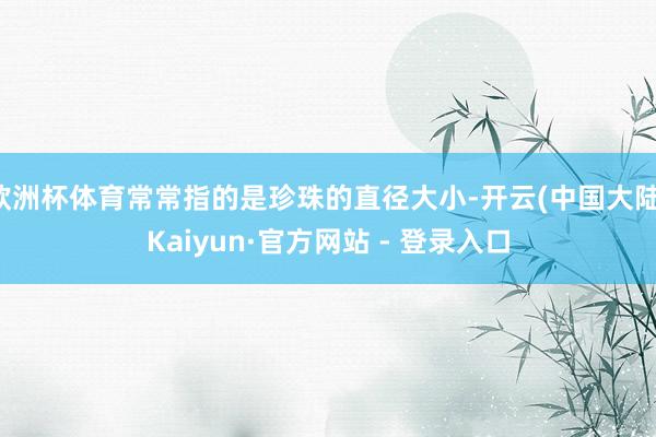 欧洲杯体育常常指的是珍珠的直径大小-开云(中国大陆)Kaiyun·官方网站 - 登录入口