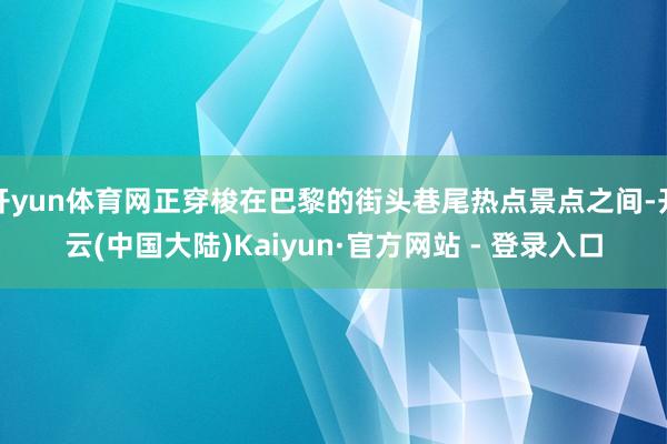 开yun体育网正穿梭在巴黎的街头巷尾热点景点之间-开云(中国大陆)Kaiyun·官方网站 - 登录入口