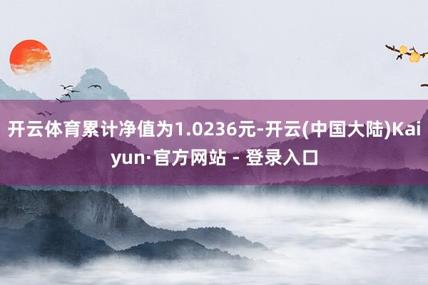 开云体育累计净值为1.0236元-开云(中国大陆)Kaiyun·官方网站 - 登录入口