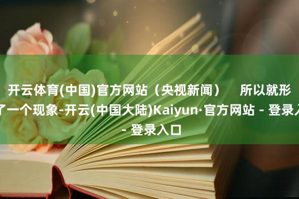 开云体育(中国)官方网站（央视新闻）    所以就形成了一个现象-开云(中国大陆)Kaiyun·官方网站 - 登录入口