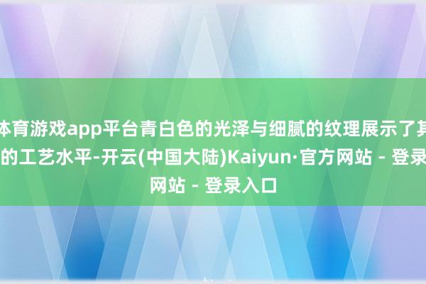 体育游戏app平台青白色的光泽与细腻的纹理展示了其文静的工艺水平-开云(中国大陆)Kaiyun·官方网站 - 登录入口