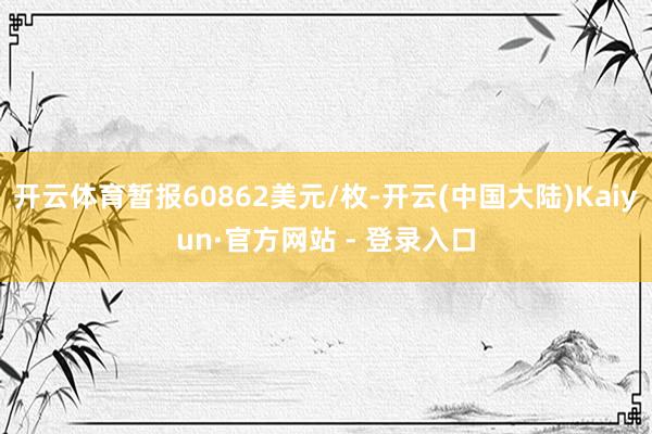 开云体育暂报60862美元/枚-开云(中国大陆)Kaiyun·官方网站 - 登录入口