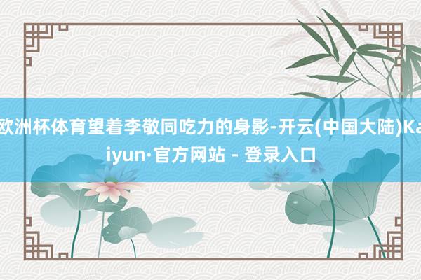 欧洲杯体育望着李敬同吃力的身影-开云(中国大陆)Kaiyun·官方网站 - 登录入口