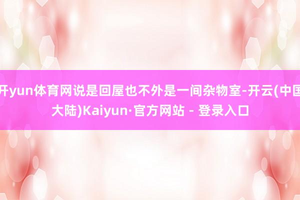 开yun体育网说是回屋也不外是一间杂物室-开云(中国大陆)Kaiyun·官方网站 - 登录入口