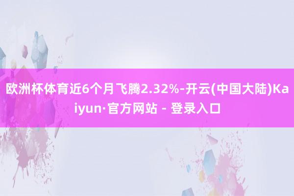 欧洲杯体育近6个月飞腾2.32%-开云(中国大陆)Kaiyun·官方网站 - 登录入口