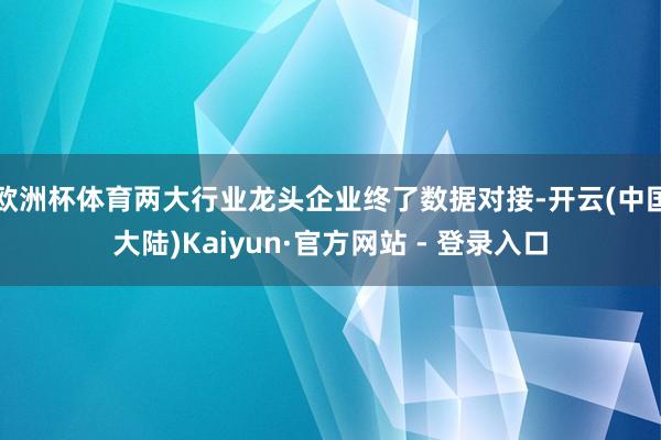 欧洲杯体育两大行业龙头企业终了数据对接-开云(中国大陆)Kaiyun·官方网站 - 登录入口