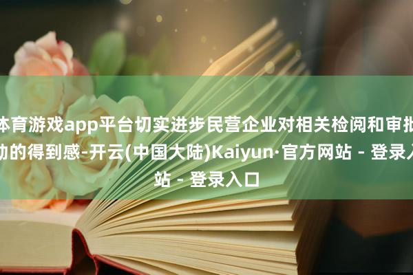 体育游戏app平台切实进步民营企业对相关检阅和审批劳动的得到感-开云(中国大陆)Kaiyun·官方网站 - 登录入口