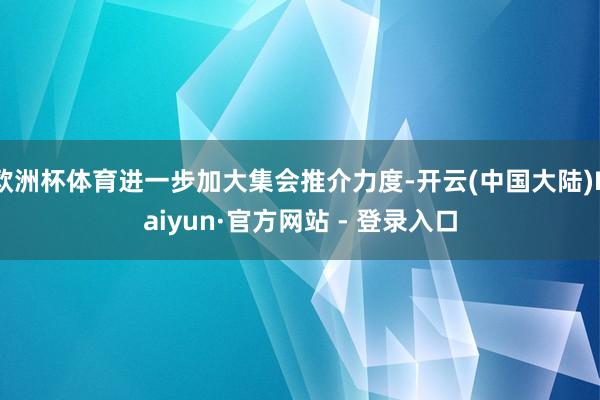 欧洲杯体育进一步加大集会推介力度-开云(中国大陆)Kaiyun·官方网站 - 登录入口