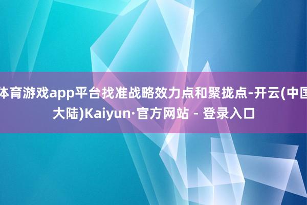 体育游戏app平台找准战略效力点和聚拢点-开云(中国大陆)Kaiyun·官方网站 - 登录入口