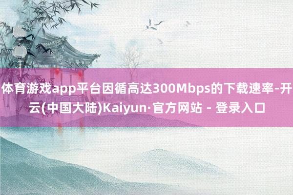 体育游戏app平台因循高达300Mbps的下载速率-开云(中国大陆)Kaiyun·官方网站 - 登录入口