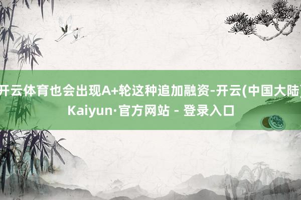 开云体育也会出现A+轮这种追加融资-开云(中国大陆)Kaiyun·官方网站 - 登录入口