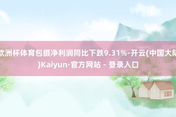 欧洲杯体育包摄净利润同比下跌9.31%-开云(中国大陆)Kaiyun·官方网站 - 登录入口