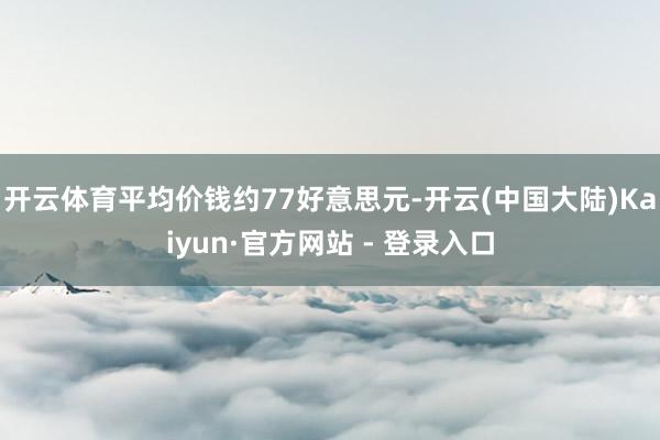 开云体育平均价钱约77好意思元-开云(中国大陆)Kaiyun·官方网站 - 登录入口