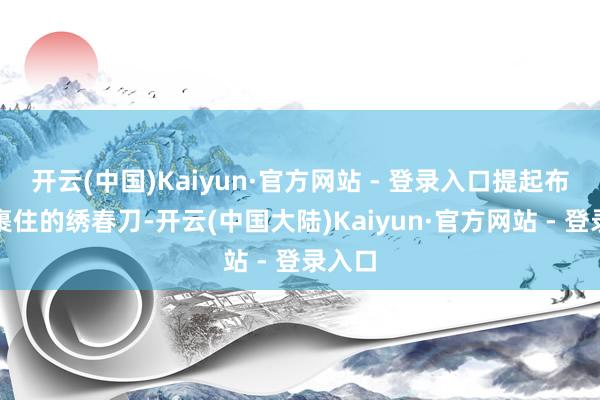 开云(中国)Kaiyun·官方网站 - 登录入口提起布条包裹住的绣春刀-开云(中国大陆)Kaiyun·官方网站 - 登录入口