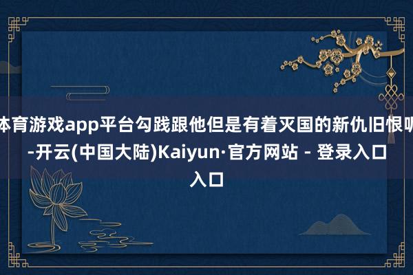 体育游戏app平台勾践跟他但是有着灭国的新仇旧恨呢-开云(中国大陆)Kaiyun·官方网站 - 登录入口