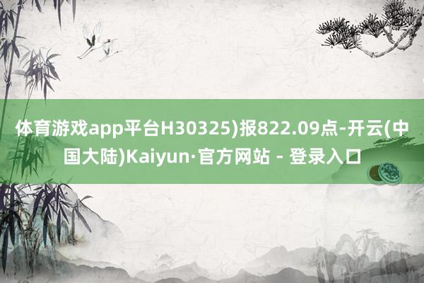 体育游戏app平台H30325)报822.09点-开云(中国大陆)Kaiyun·官方网站 - 登录入口