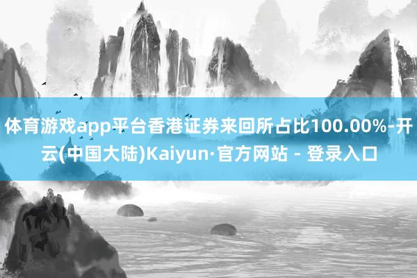 体育游戏app平台香港证券来回所占比100.00%-开云(中国大陆)Kaiyun·官方网站 - 登录入口