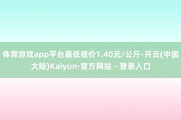 体育游戏app平台最低报价1.40元/公斤-开云(中国大陆)Kaiyun·官方网站 - 登录入口