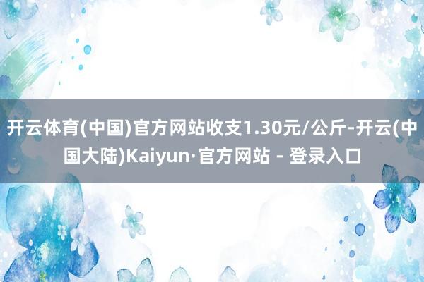 开云体育(中国)官方网站收支1.30元/公斤-开云(中国大陆)Kaiyun·官方网站 - 登录入口