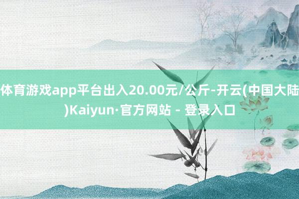 体育游戏app平台出入20.00元/公斤-开云(中国大陆)Kaiyun·官方网站 - 登录入口