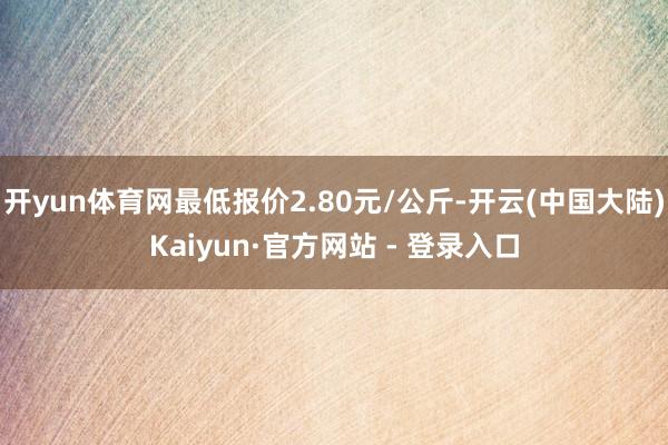 开yun体育网最低报价2.80元/公斤-开云(中国大陆)Kaiyun·官方网站 - 登录入口