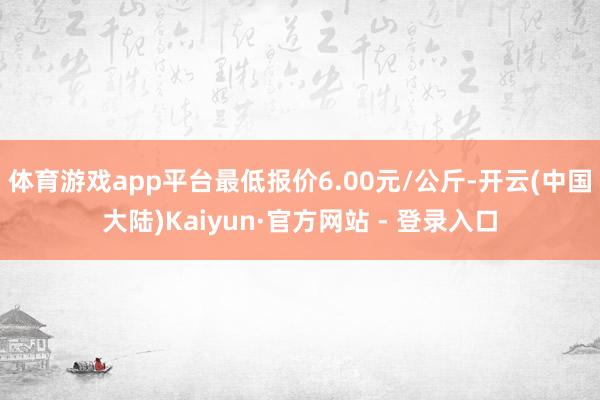 体育游戏app平台最低报价6.00元/公斤-开云(中国大陆)Kaiyun·官方网站 - 登录入口