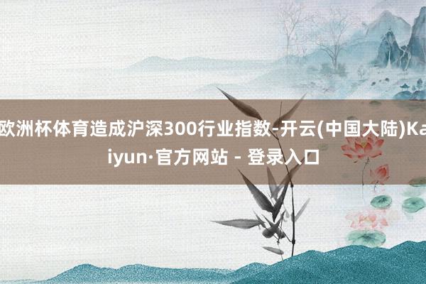 欧洲杯体育造成沪深300行业指数-开云(中国大陆)Kaiyun·官方网站 - 登录入口