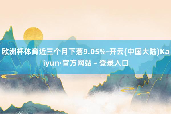 欧洲杯体育近三个月下落9.05%-开云(中国大陆)Kaiyun·官方网站 - 登录入口