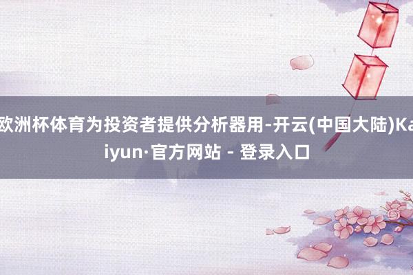 欧洲杯体育为投资者提供分析器用-开云(中国大陆)Kaiyun·官方网站 - 登录入口