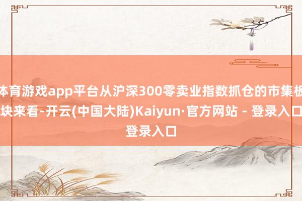 体育游戏app平台从沪深300零卖业指数抓仓的市集板块来看-开云(中国大陆)Kaiyun·官方网站 - 登录入口