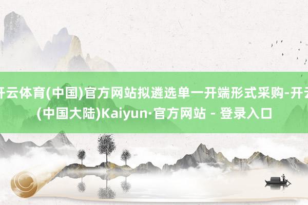 开云体育(中国)官方网站拟遴选单一开端形式采购-开云(中国大陆)Kaiyun·官方网站 - 登录入口