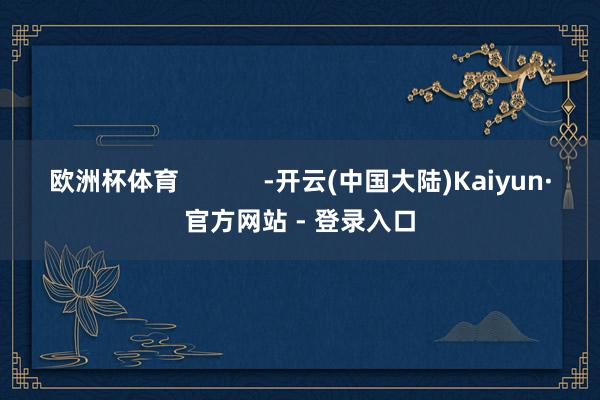 欧洲杯体育            -开云(中国大陆)Kaiyun·官方网站 - 登录入口