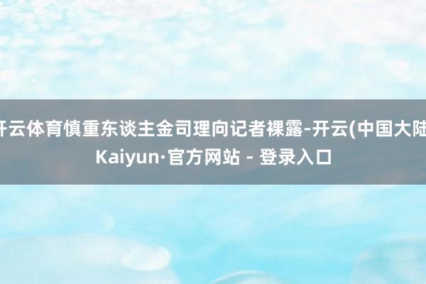 开云体育慎重东谈主金司理向记者裸露-开云(中国大陆)Kaiyun·官方网站 - 登录入口