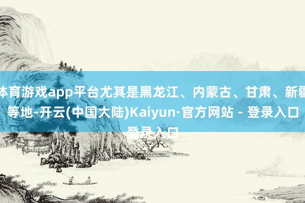 体育游戏app平台尤其是黑龙江、内蒙古、甘肃、新疆等地-开云(中国大陆)Kaiyun·官方网站 - 登录入口