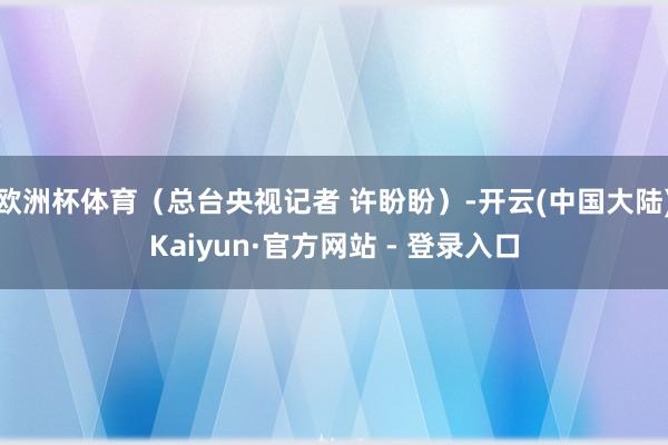 欧洲杯体育（总台央视记者 许盼盼）-开云(中国大陆)Kaiyun·官方网站 - 登录入口