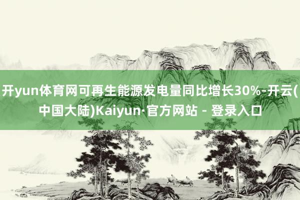 开yun体育网可再生能源发电量同比增长30%-开云(中国大陆)Kaiyun·官方网站 - 登录入口