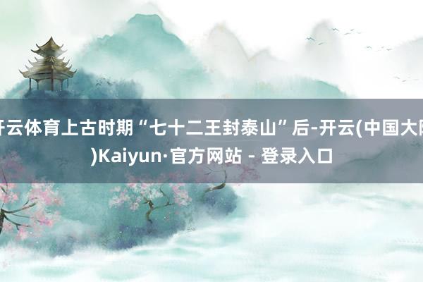 开云体育上古时期“七十二王封泰山”后-开云(中国大陆)Kaiyun·官方网站 - 登录入口