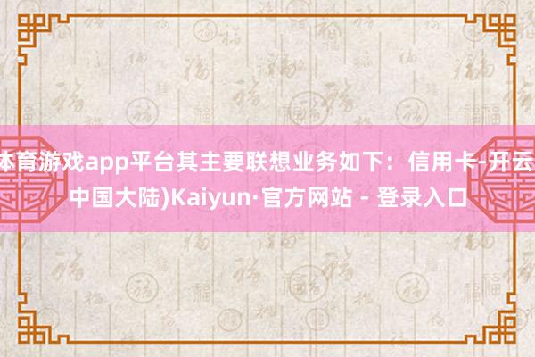 体育游戏app平台其主要联想业务如下：信用卡-开云(中国大陆)Kaiyun·官方网站 - 登录入口