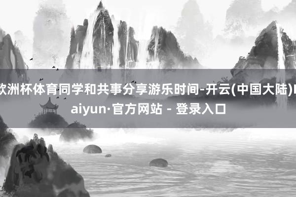 欧洲杯体育同学和共事分享游乐时间-开云(中国大陆)Kaiyun·官方网站 - 登录入口