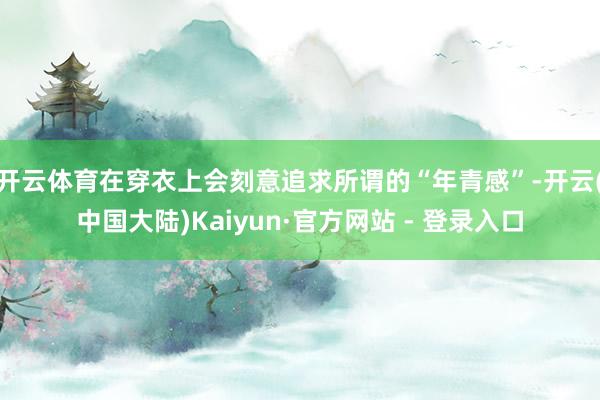 开云体育在穿衣上会刻意追求所谓的“年青感”-开云(中国大陆)Kaiyun·官方网站 - 登录入口