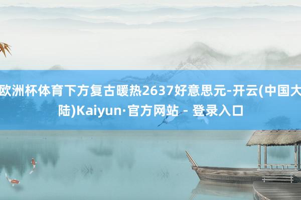 欧洲杯体育下方复古暖热2637好意思元-开云(中国大陆)Kaiyun·官方网站 - 登录入口