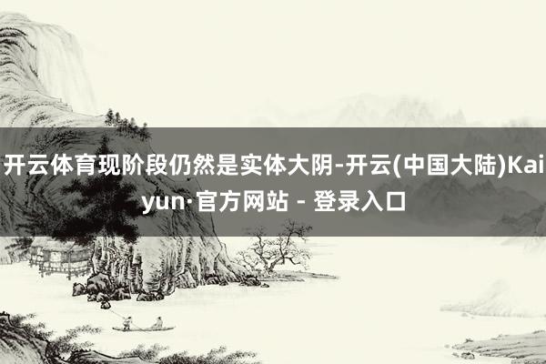 开云体育现阶段仍然是实体大阴-开云(中国大陆)Kaiyun·官方网站 - 登录入口