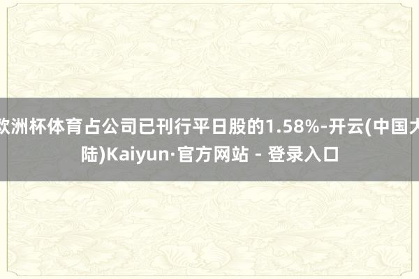 欧洲杯体育占公司已刊行平日股的1.58%-开云(中国大陆)Kaiyun·官方网站 - 登录入口