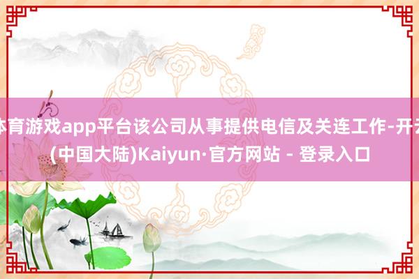 体育游戏app平台该公司从事提供电信及关连工作-开云(中国大陆)Kaiyun·官方网站 - 登录入口