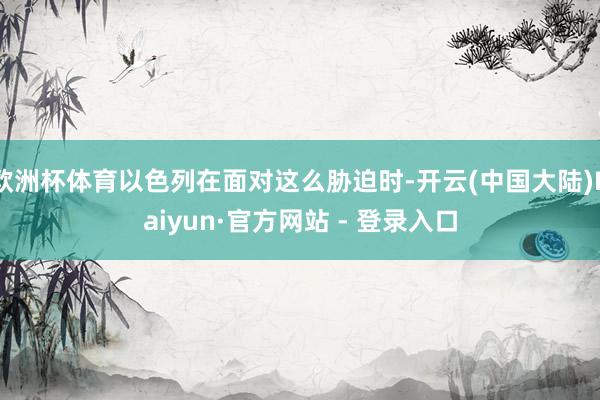 欧洲杯体育以色列在面对这么胁迫时-开云(中国大陆)Kaiyun·官方网站 - 登录入口